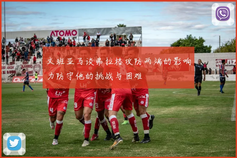 文班亚马谈弗拉格攻防两端的影响力防守他的挑战与困难