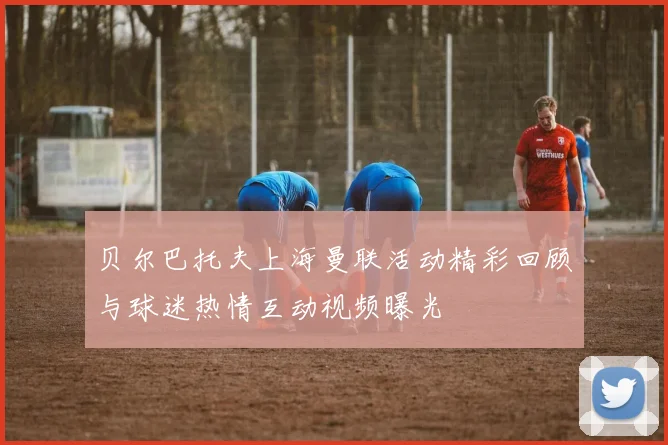 贝尔巴托夫上海曼联活动精彩回顾与球迷热情互动视频曝光