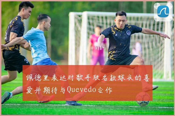 佩德里表达对歌手联名款球衣的喜爱并期待与Quevedo合作