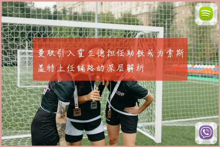 曼联引入霍兰德担任助教或为索斯盖特上任铺路的深层解析