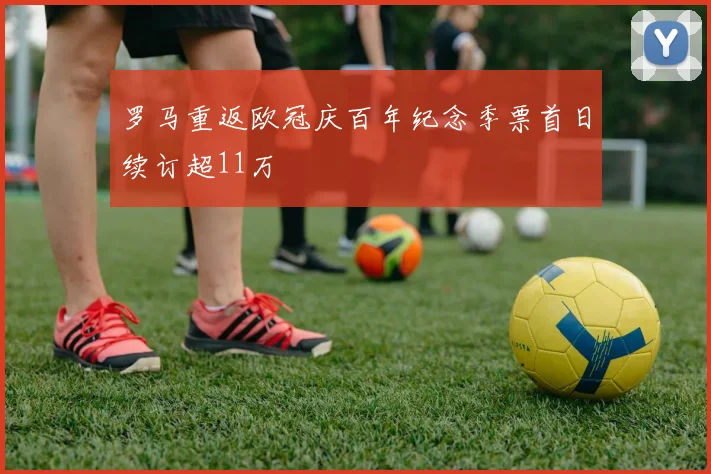 罗马重返欧冠庆百年纪念季票首日续订超11万