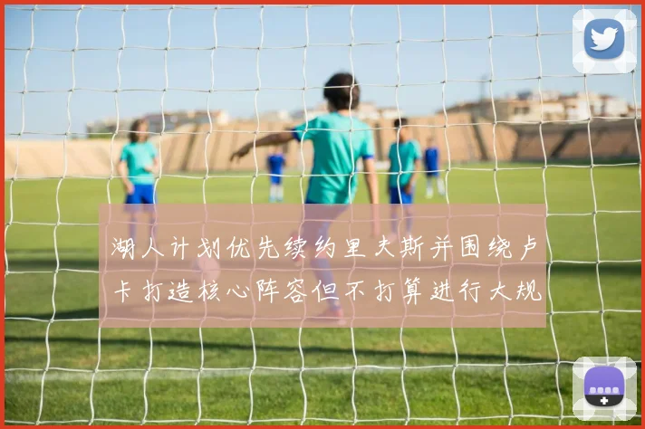 湖人计划优先续约里夫斯并围绕卢卡打造核心阵容但不打算进行大规模重建