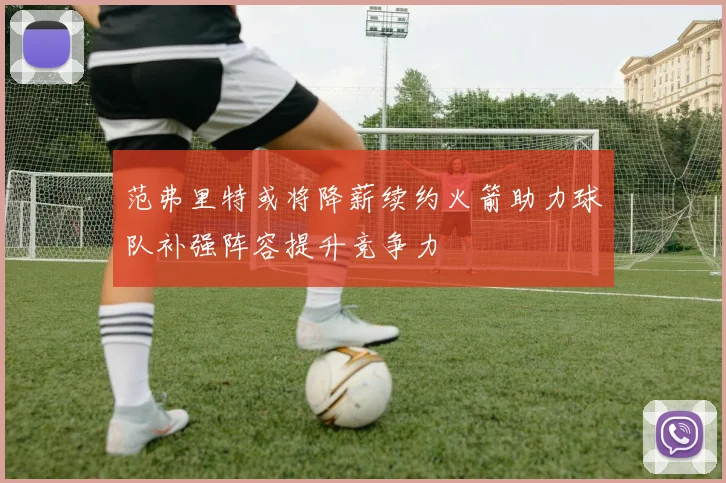 范弗里特或将降薪续约火箭助力球队补强阵容提升竞争力