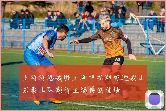 上海海港战胜上海申花即将迎战山东泰山队期待主场再创佳绩