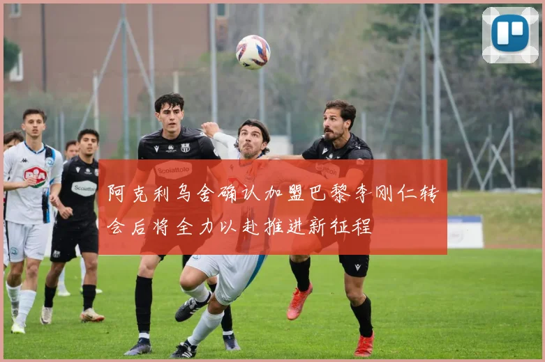 阿克利乌舍确认加盟巴黎李刚仁转会后将全力以赴推进新征程