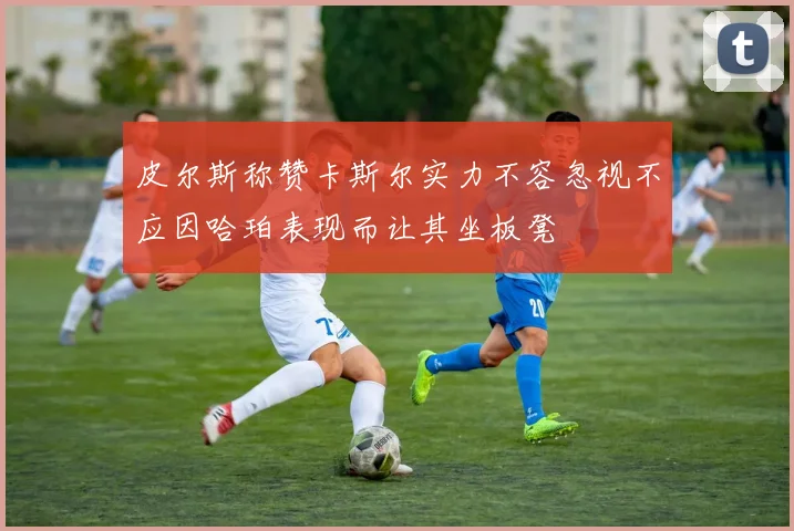 皮尔斯称赞卡斯尔实力不容忽视不应因哈珀表现而让其坐板凳