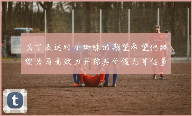 戈丁表达对小蜘蛛的期望希望他继续为马竞效力并称其价值无可估量