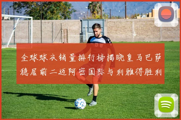 全球球衣销量排行榜揭晓皇马巴萨稳居前二迈阿密国际与利雅得胜利表现抢眼