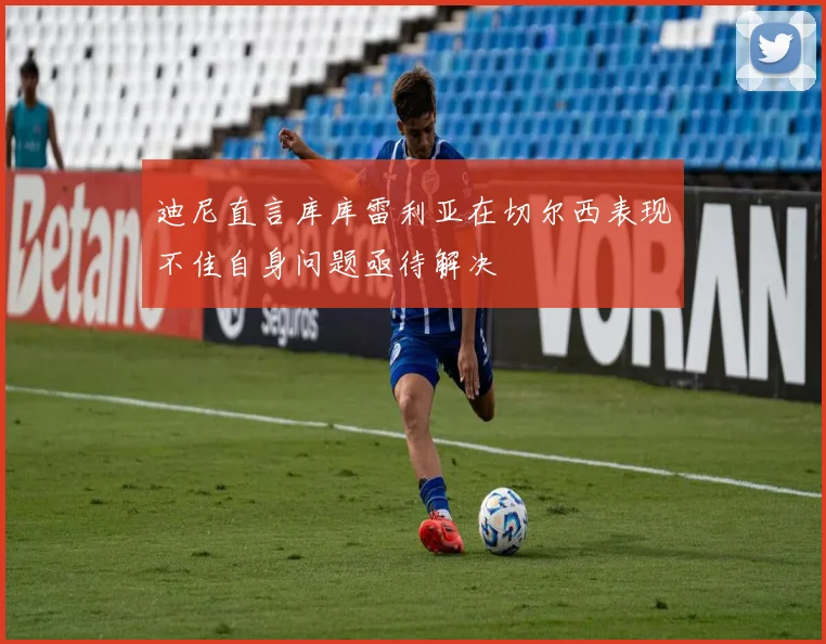 迪尼直言库库雷利亚在切尔西表现不佳自身问题亟待解决