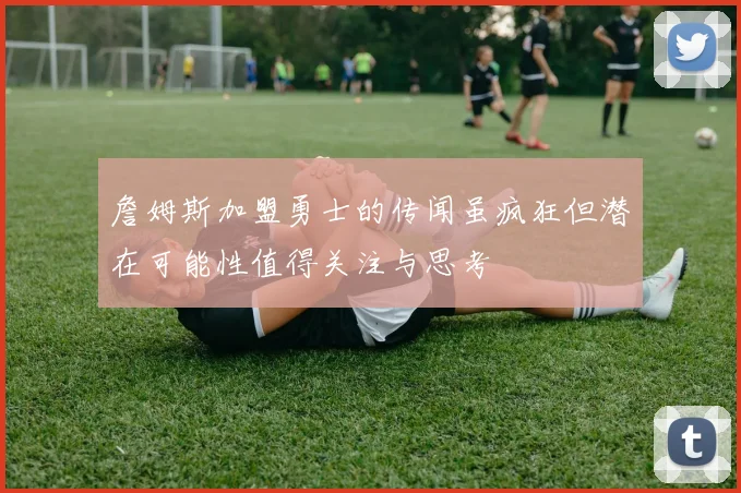 詹姆斯加盟勇士的传闻虽疯狂但潜在可能性值得关注与思考