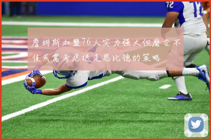 詹姆斯加盟76人实力强大但磨合不佳或需考虑送走恩比德的策略