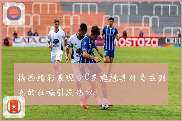 梅西精彩表现令C罗尴尬其对乌兹别克的狂喊引发热议