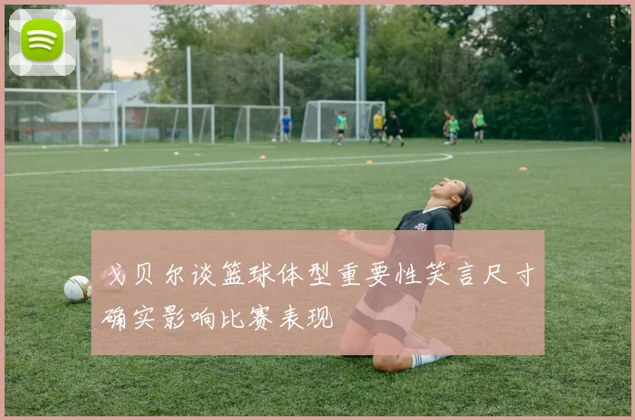 戈贝尔谈篮球体型重要性笑言尺寸确实影响比赛表现