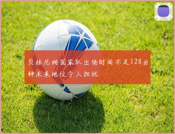 贝林厄姆国家队出场时间不足128分钟未来地位令人担忧
