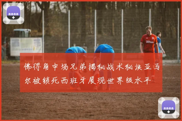 佛得角中场兄弟揭秘战术秘诀亚马尔被锁死西班牙展现世界级水平