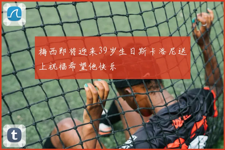 梅西即将迎来39岁生日斯卡洛尼送上祝福希望他快乐