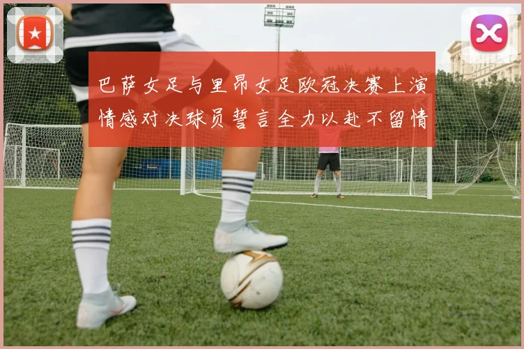 巴萨女足与里昂女足欧冠决赛上演情感对决球员誓言全力以赴不留情面