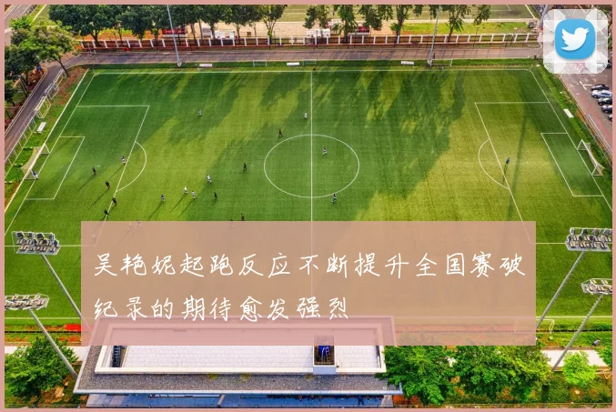 吴艳妮起跑反应不断提升全国赛破纪录的期待愈发强烈