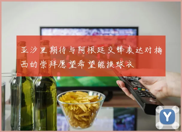 亚沙里期待与阿根廷交锋表达对梅西的崇拜愿望希望能换球衣