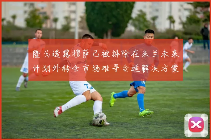 隆戈透露穆萨已被排除在米兰未来计划外转会市场难寻合适解决方案