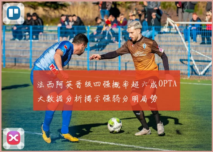 法西阿英晋级四强概率超六成OPTA大数据分析揭示强弱分明局势
